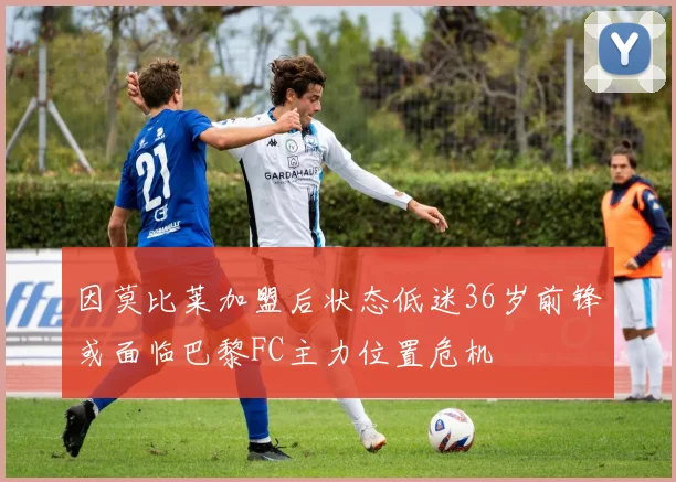 因莫比莱加盟后状态低迷36岁前锋或面临巴黎FC主力位置危机