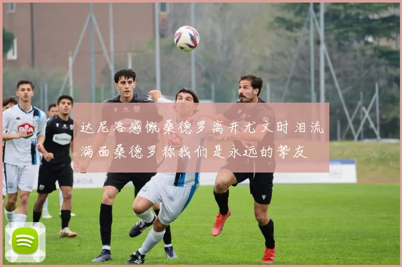 达尼洛感慨桑德罗离开尤文时泪流满面桑德罗称我们是永远的挚友