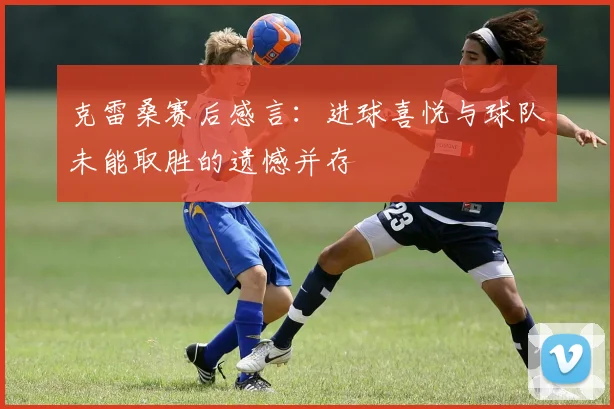 克雷桑赛后感言：进球喜悦与球队未能取胜的遗憾并存