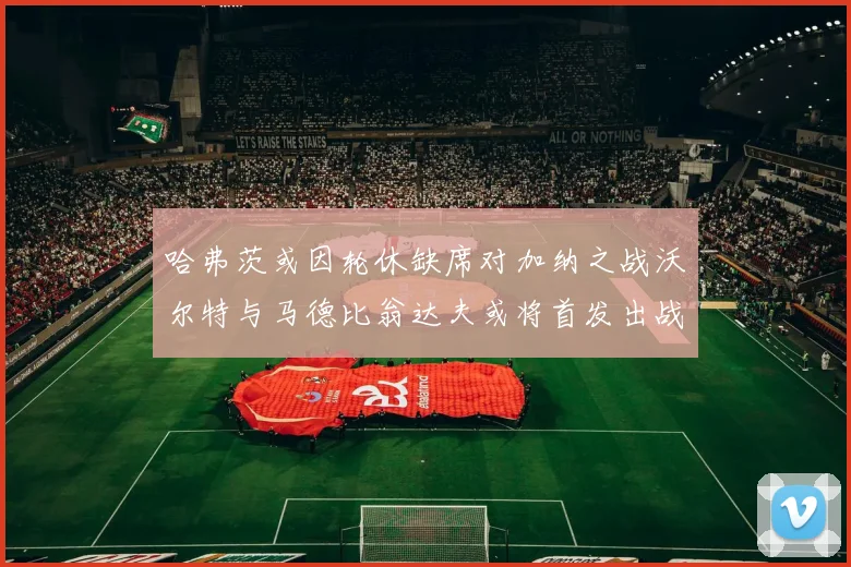哈弗茨或因轮休缺席对加纳之战沃尔特与马德比翁达夫或将首发出战