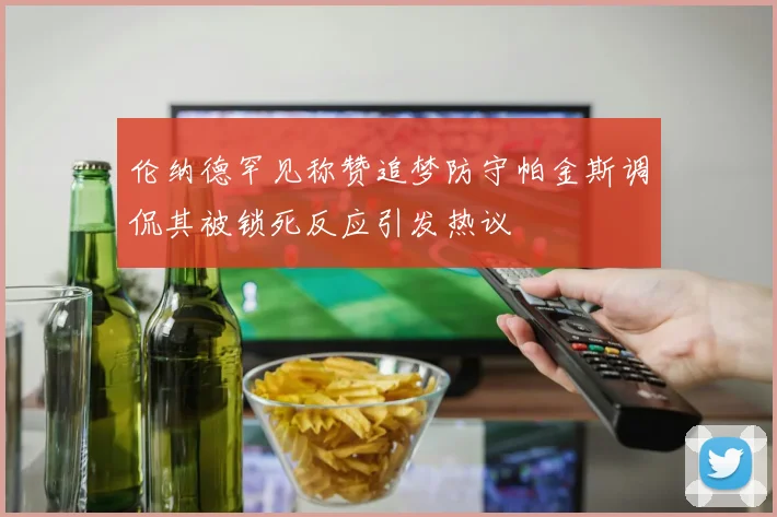 伦纳德罕见称赞追梦防守帕金斯调侃其被锁死反应引发热议