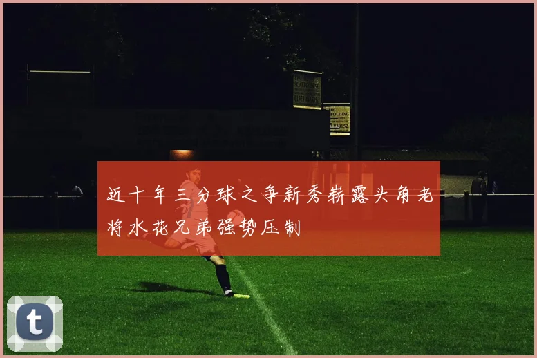近十年三分球之争新秀崭露头角老将水花兄弟强势压制