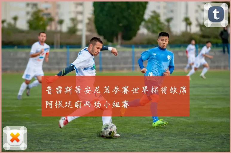 普雷斯蒂安尼若参赛世界杯将缺席阿根廷前两场小组赛