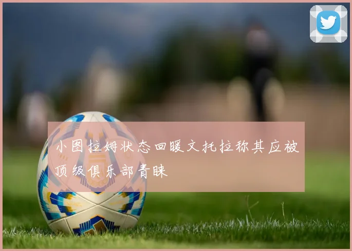 小图拉姆状态回暖文托拉称其应被顶级俱乐部青睐