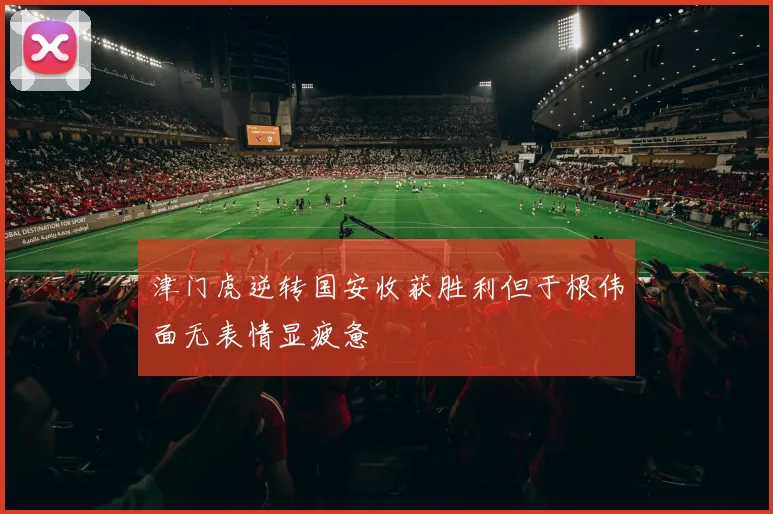 津门虎逆转国安收获胜利但于根伟面无表情显疲惫