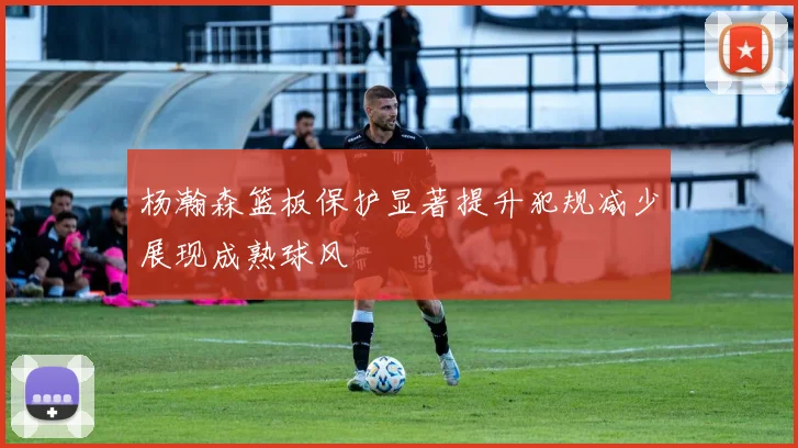 杨瀚森篮板保护显著提升犯规减少展现成熟球风