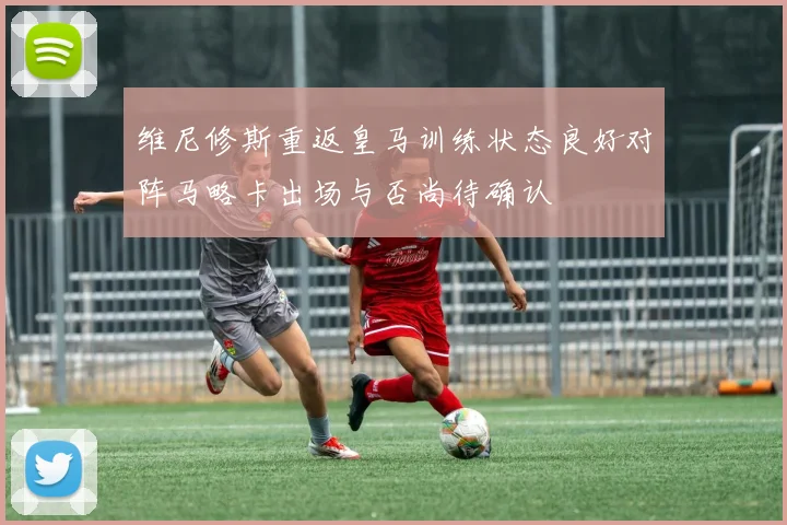 维尼修斯重返皇马训练状态良好对阵马略卡出场与否尚待确认