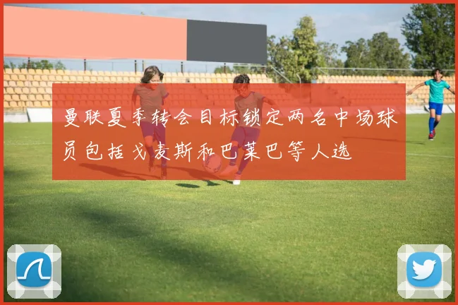 曼联夏季转会目标锁定两名中场球员包括戈麦斯和巴莱巴等人选