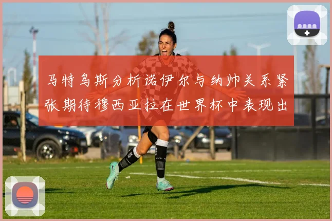 马特乌斯分析诺伊尔与纳帅关系紧张期待穆西亚拉在世界杯中表现出色
